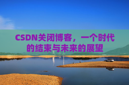 CSDN关闭博客，一个时代的结束与未来的展望